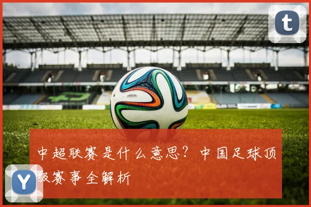 中超联赛是什么意思？中国足球顶级赛事全解析