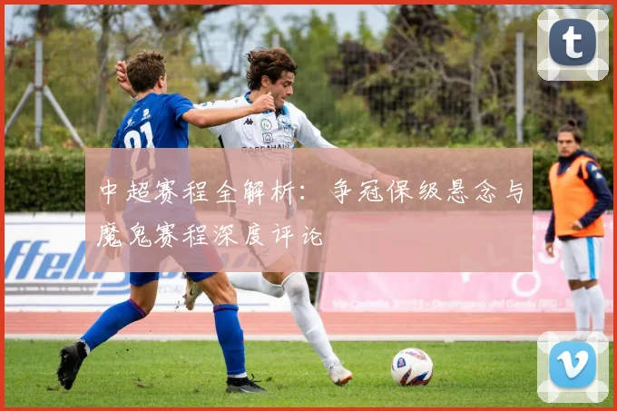 中超赛程全解析:争冠保级悬念与魔鬼赛程深度评论