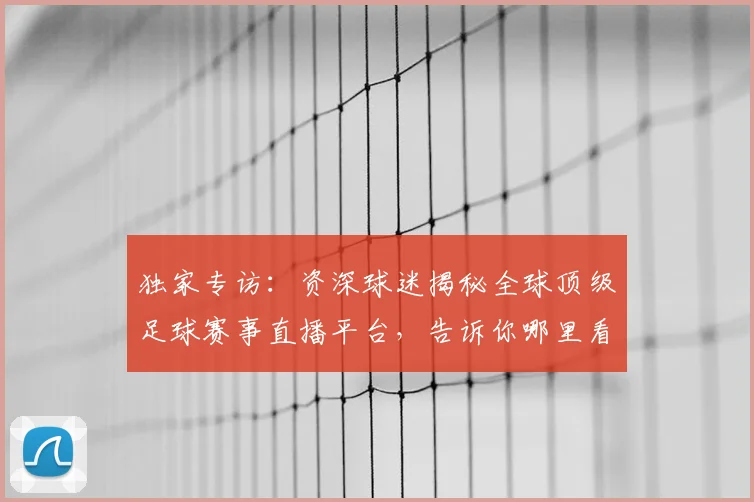 独家专访：资深球迷揭秘全球顶级足球赛事直播平台，告诉你哪里看最流畅！