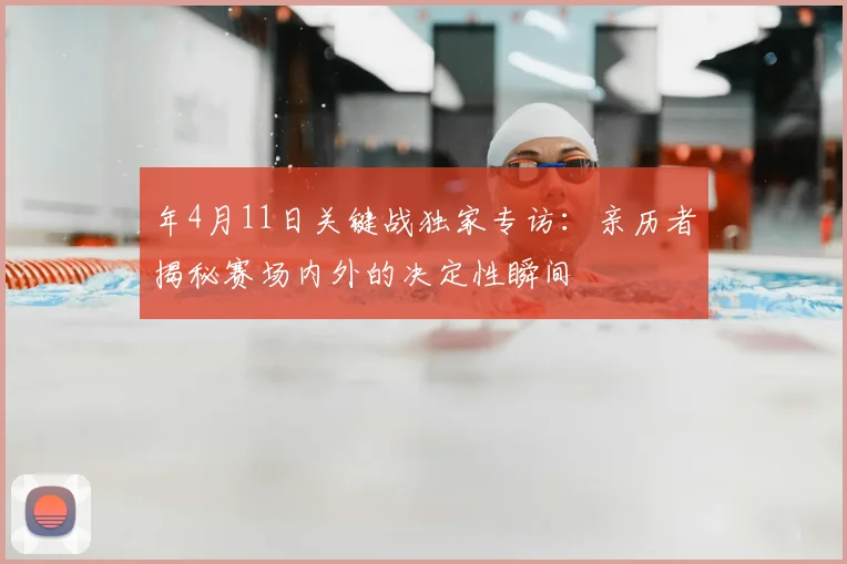 年4月11日关键战独家专访:亲历者揭秘赛场内外的决定性瞬间