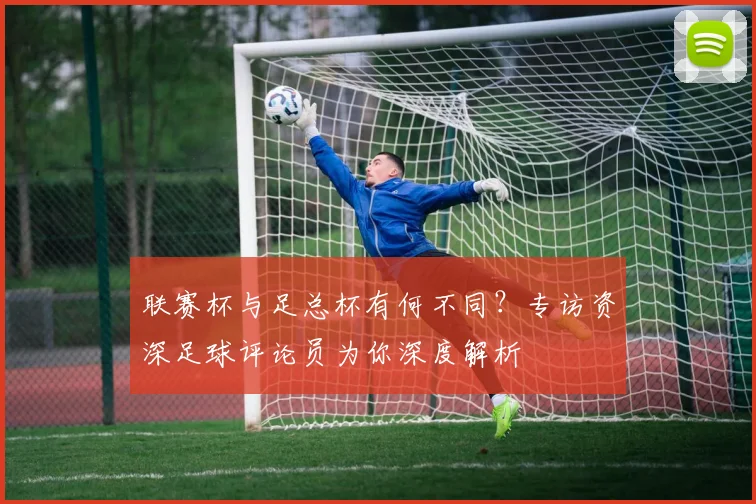 联赛杯与足总杯有何不同？专访资深足球评论员为你深度解析