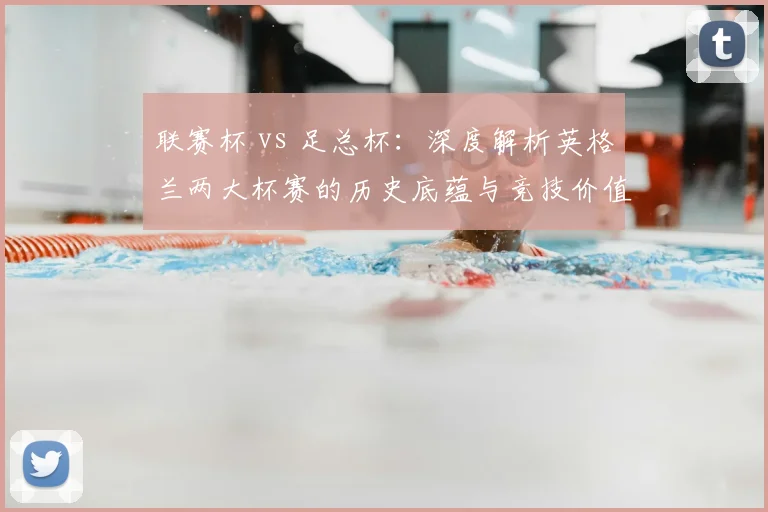 联赛杯 vs 足总杯:深度解析英格兰两大杯赛的历史底蕴与竞技价值